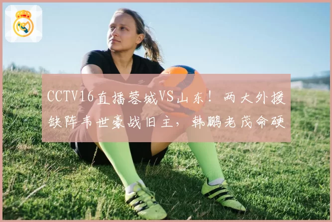 CCTV16直播蓉城VS山东！两大外援缺阵韦世豪战旧主，韩鹏老茂命硬