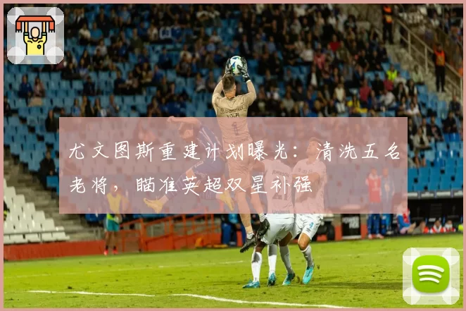 尤文图斯重建计划曝光:清洗五名老将,瞄准英超双星补强