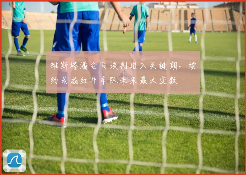 维斯塔潘合同谈判进入关键期，续约或成红牛车队未来最大变数