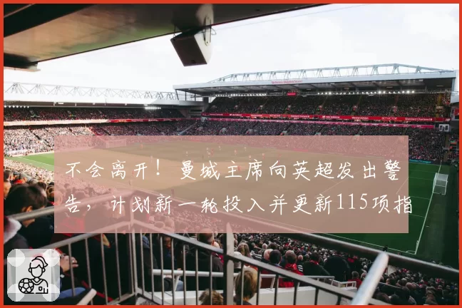 不会离开！曼城主席向英超发出警告，计划新一轮投入并更新115项指控进展