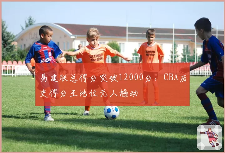 易建联总得分突破12000分，CBA历史得分王地位无人撼动