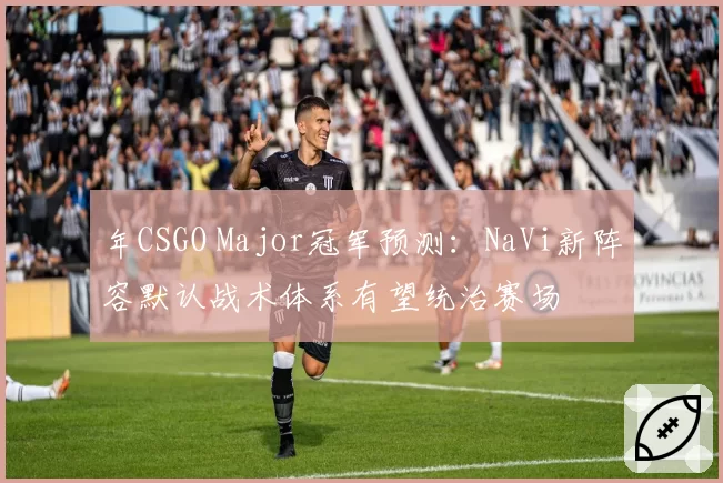 年CSGO Major冠军预测：NaVi新阵容默认战术体系有望统治赛场