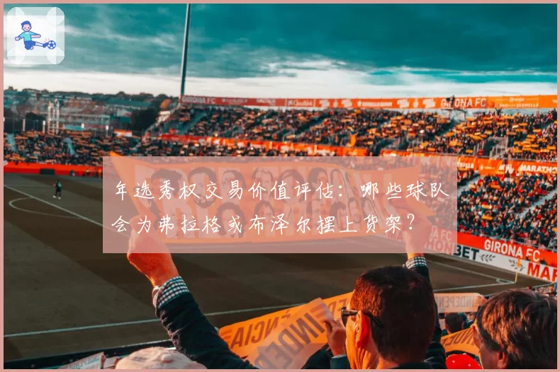 年选秀权交易价值评估：哪些球队会为弗拉格或布泽尔摆上货架？