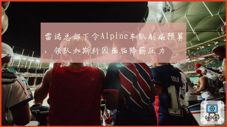雷诺总部下令Alpine车队削减预算，领队加斯科因面临降薪压力