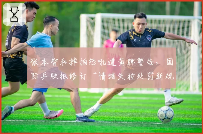 张本智和摔拍怒吼遭黄牌警告,国际乒联拟修订“情绪失控处罚新规”