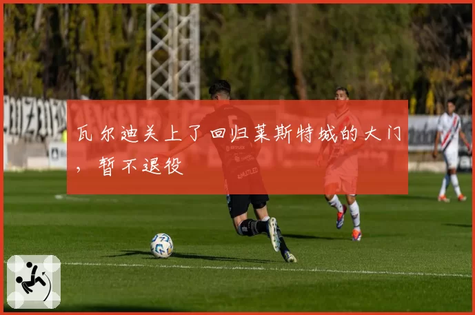 瓦尔迪关上了回归莱斯特城的大门,暂不退役