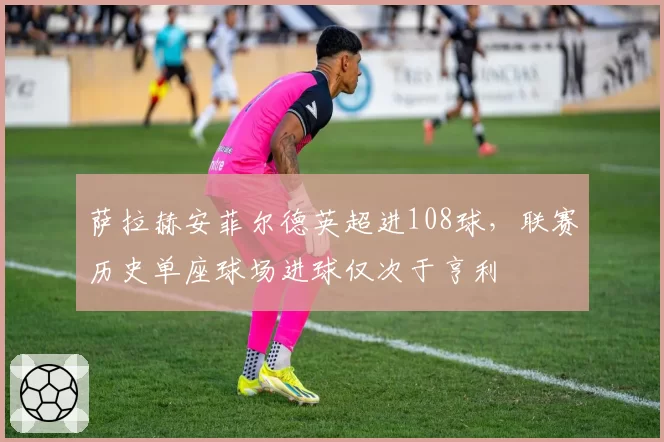 萨拉赫安菲尔德英超进108球，联赛历史单座球场进球仅次于亨利