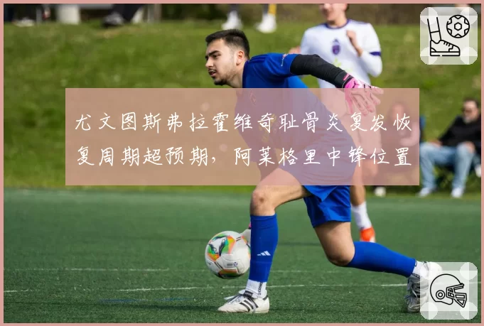尤文图斯弗拉霍维奇耻骨炎复发恢复周期超预期，阿莱格里中锋位置进球转化率仅9%创队史新低
