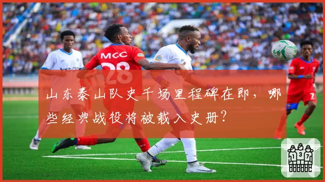 山东泰山队史千场里程碑在即，哪些经典战役将被载入史册？