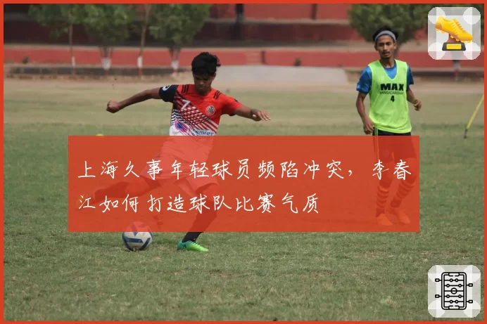 上海久事年轻球员频陷冲突，李春江如何打造球队比赛气质