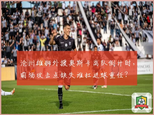 沧州雄狮外援奥斯卡离队倒计时，前场攻击点缺失谁扛进球重任？
