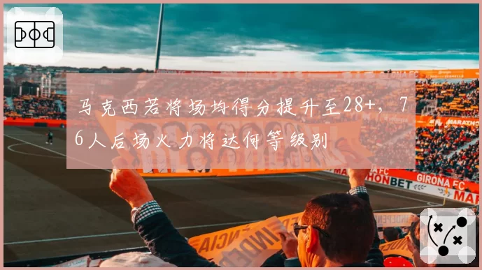 马克西若将场均得分提升至28+，76人后场火力将达何等级别