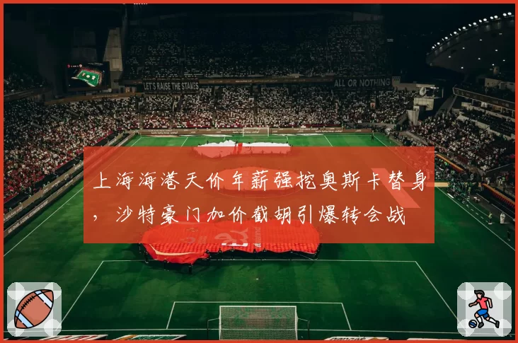 上海海港天价年薪强挖奥斯卡替身，沙特豪门加价截胡引爆转会战