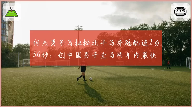何杰男子马拉松北半马夺冠配速2分56秒,创中国男子全马两年内最快前十成绩