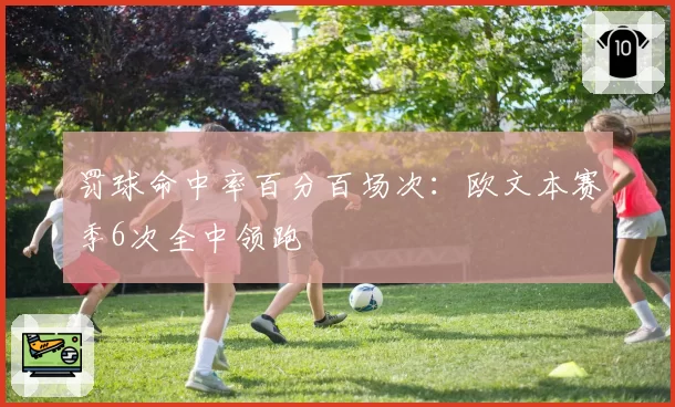 罚球命中率百分百场次:欧文本赛季6次全中领跑