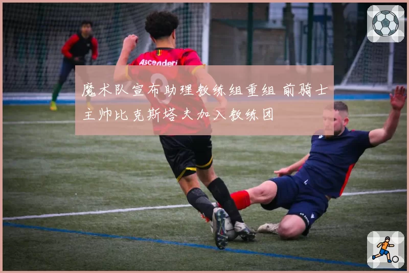 魔术队宣布助理教练组重组 前骑士主帅比克斯塔夫加入教练团
